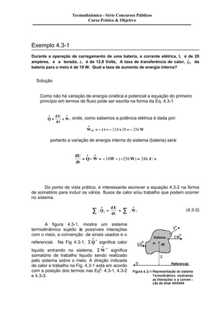 Exemplo 4.3-1 
Termodinâmica - Série Concursos Públicos 
Curso Prático & Objetivo 
Durante a operação de carregamento de uma bateria, a corrente elétrica, I, é de 20 
ampères, e a tensão, e, é de 12,8 Volts, A taxa de transferência de calor, Q · 
· , da 
bateria para o meio é de 10 W. Qual a taxa de aumento de energia interna? 
Solução 
Como não há variação de energia cinética e potencial a equação do primeiro 
princípio em termos de fluxo pode ser escrita na forma da Eq. 4.3-1 
· · 
= + , onde, como sabemos a potência elétrica é dada por: 
Q 
dU 
dt 
W 
· 
= - e = -12,8 20 = - 256 
Wele i x W 
portanto a variação de energia interna do sistema (bateria) será: 
dU 
dt 
· · 
= Q- W = - 10 W- ( - 256 W ) = 246 J / 
s 
Do ponto de vista prático, é interessante escrever a equação 4.3-2 na forma 
de somatório para incluir os vários fluxos de calor e/ou trabalho que podem ocorrer 
no sistema. 
dE 
dt 
å · · 
Q = + 
å 1 2 1 2 W (4.3-3) 
A figura 4.3-1, mostra um sistema 
termodinâmico sujeito às possíveis interações 
com o meio, a convenção de sinais usados e o 
referencial. Na Fig 4.3-1, SQ · 
· 
+ significa calor 
liquido entrando no sistema, SW · 
· + significa 
somatório de trabalho liquido sendo realizado 
pelo sistema sobre o meio. A direção indicada 
de calor e trabalho na Fig. 4.3-1 está em acordo 
com a posição dos termos nas Eqs. 4.3-1, 4.3-2 
e 4.3-3. 
 