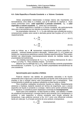 Termodinâmica - Série Concursos Públicos 
Curso Prático & Objetivo 
4.4 - Calor Específico a Pressão Constante e a Volume Constante 
Várias propriedades relacionadas à energia interna são importantes em 
termodinâmica. Uma delas é a entalpia, que já foi definida no capítulo 2. Duas 
outras conhecidas como calor específico a pressão constante, CP, e calor 
específico a volume constante, Cn, serão aqui consideradas. 
Os calores específicos a pressão e a volume constante, são particularmente 
úteis para a termodinâmica nos cálculos envolvendo o modelo de gás ideal. 
As propriedades intensivas Cn e CP são definidas para substâncias puras e 
compressíveis simples como sendo a derivada parcial das funções u(T,v) e h(T,P) 
respectivamente; 
C 
u 
n T 
÷ (4.4-1) 
n 
¶ 
¶ 
= 
ö 
ø ÷ 
C 
h 
P T 
P 
= 
ö 
÷ 
ø ÷ 
¶ 
¶ 
(4.4-2) 
onde os índices n e R representam respectivamente (volume específico e 
pressão), variáveis fixadas durante a derivação. Valores para Cv e Cp podem ser 
obtidos por mecanismos estatísticos usando medidas espectroscópicas. Elas podem 
também ser determinadas macroscopicamente através de medidas exatas das 
propriedades termodinâmicas. 
As unidades macroscópicas de Cv e Cp, no sistema internacional, SI, são o 
kJ/kg-k ou kJ/kg -oC. Para unidades molares, kJ/ kmol-k. 
Observe que na definição de Cv e Cp estão envolvidas somente propriedades 
termodinâmicas, e portanto Cv e Cp são também propriedades termodinâmicas de 
uma substância. 
Aproximações para Líquidos e Sólidos 
Pode-se observar nas tabelas de propriedades saturadas e de líquido 
comprimido para a água que o volume específico do líquido varia muito pouco com a 
pressão e que a energia interna varia principalmente com a temperatura. Este 
comportamento é exibido por qualquer substância na fase líquida ou sólida. 
Para simplificar avaliações envolvendo líquidos ou sólidos, freqüentemente 
adotamos a hipótese, bastante razoável em termos de engenharia, que o volume 
específico do líquido é constante e a energia interna como sendo somente função 
da temperatura. A substância assim idealizada é chamada de incompressível. 
Assim para uma substância na fase líquida ou sólida, que satisfaz o modelo 
de substância incompressível a energia interna varia somente com a temperatura, e 
portanto, o calor específico a volume constante será função somente da 
temperatura. Logo podemos escrever a Eq. 4.4-1 como uma diferencial ordinária 
tendo em vista que Cv é função somente de uma variável, a temperatura. 
C 
du 
n dT = (incompressível) ( 4.4-3) 
 