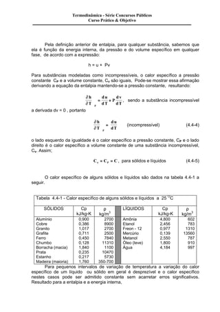 Termodinâmica - Série Concursos Públicos 
Curso Prático & Objetivo 
Pela definição anterior de entalpia, para qualquer substância, sabemos que 
ela é função da energia interna, da pressão e do volume específico em qualquer 
fase, de acordo com a expressão: 
h = u + Pv 
Para substâncias modeladas como incompressíveis, o calor específico a pressão 
constante CP e a volume constante, Cv são iguais, Pode-se mostrar essa afirmação 
derivando a equação da entalpia mantendo-se a pressão constante, resultando: 
¶ 
¶ 
h 
T 
d u 
d v 
dT 
dT P 
÷ = + P 
, sendo a substância incompressível 
ö 
ø ÷ 
a derivada dv = 0 , portanto 
¶ 
¶ 
h 
T 
du 
dT P 
ö 
÷ = (incompressível) (4.4-4) 
ø ÷ 
o lado esquerdo da igualdade é o calor específico a pressão constante, CP e o lado 
direito é o calor específico a volume constante de uma substância incompressível, 
Cv. Assim; 
Cn CP C = = , para sólidos e líquidos (4.4-5) 
O calor específico de alguns sólidos e líquidos são dados na tabela 4.4-1 a 
seguir. 
Tabela 4.4-1 - Calor específico de alguns sólidos e líquidos a 25 OC 
SÓLIDOS 
Cp 
kJ/kg-K 
r 
kg/m3 
LÍQUIDOS Cp 
kJ/kg-K 
r 
kg/m3 
Alumínio 0,900 2700 Amônia 4,800 602 
Cobre 0,386 8900 Etanol 2,456 783 
Granito 1,017 2700 Freon - 12 0,977 1310 
Grafite 0,711 2500 Mercúrio 0,139 13560 
Ferro 0,450 7840 Metanol 2,550 787 
Chumbo 0,128 11310 Óleo (leve) 1,800 910 
Borracha (macia) 1,840 1100 Água 4,184 997 
Prata 0,235 10470 
Estanho 0,217 5730 
Madeira (maioria) 1,760 350-700 
Para pequenos intervalos de variação de temperatura a variação do calor 
específico de um líquido ou sólido em geral é desprezível e o calor específico 
nestes casos pode ser admitido constante sem acarretar erros significativos. 
Resultado para a entalpia e a energia interna, 
 