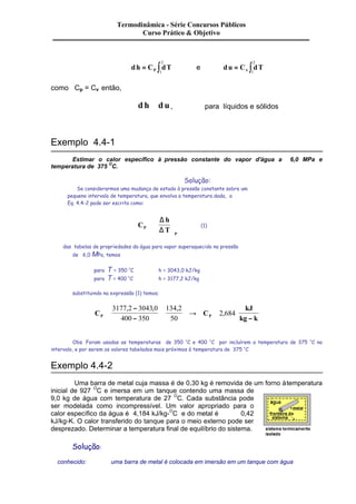Termodinâmica - Série Concursos Públicos 
Curso Prático & Objetivo 
2 
dh C dT P = ò1 
2 
e du = Cn ò dT 1 
como Cp = Cv então, 
d h @ d u , para líquidos e sólidos 
Exemplo 4.4-1 
Estimar o calor específico à pressão constante do vapor d'água a 6,0 MPa e 
temperatura de 375 OC. 
Solução: 
Se considerarmos uma mudança de estado à pressão constante sobre um 
pequeno intervalo de temperatura, que envolva a temperatura dada, a 
Eq. 4.4-2 pode ser escrita como: 
C 
D 
h 
D (1) 
ç 
P T 
P 
@ 
æ 
è ç 
ö 
÷ 
ø ÷ 
das tabelas de propriedades da água para vapor superaquecido na pressão 
de 6,0 MPa, temos 
para T = 350 OC h = 3043,0 kJ/kg 
para T = 400 OC h = 3177,2 kJ/kg 
substituindo na expressão (1) temos; 
- 
- 
C C 
kJ 
@ 
@ ® @ 
P P kg k - 
3177 2 3043 0 
400 350 
134 2 
50 
2 684 
, , , 
, 
Obs. Foram usadas as temperaturas de 350 OC e 400 OC por incluírem a temperatura de 375 OC no 
intervalo, e por serem os valores tabelados mais próximos à temperatura de 375 OC 
Exemplo 4.4-2 
Uma barra de metal cuja massa é de 0,30 kg é removida de um forno à temperatura 
inicial de 927 OC e imersa em um tanque contendo uma massa de 
9,0 kg de água com temperatura de 27 OC. Cada substância pode 
ser modelada como incompressível. Um valor apropriado para o 
calor específico da água é 4,184 kJ/kg-OC e do metal é 0,42 
kJ/kg-K. O calor transferido do tanque para o meio externo pode ser 
desprezado. Determinar a temperatura final de equilíbrio do sistema. 
Solução: 
conhecido: uma barra de metal é colocada em imersão em um tanque com água 
 