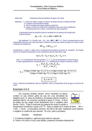 Termodinâmica - Série Concursos Públicos 
Curso Prático & Objetivo 
determinar: temperatura final de equilíbrio da água e do metal 
hipóteses: 1- a barra de metal e a água no interior do tanque formam o sistema fechado 
2- o sistema é termicamente isolado 
3- não há variação de energia cinética e potencial 
4- a água e a barra de metal serão modeladas cada uma como substâncias 
incompressíveis com valores conhecidos de calor específico 
A temperatura final de equilíbrio pode ser avaliada de um balanço de energia para 
sistema fechado 
1Q2 = (U2 - U1 ) + DEC+ DEP+1W2 
das hipóteses 2 e 3 resulta que, 1Q2 = 1W2 = DEC = DEP = 0. Como a energia interna é uma 
propriedade extensiva, seu valor para todo o sistema é a soma dos valores da água e do metal. Assim 
o balanço de energia fica: 
DU DU agua metal ] + ] = 0 
considerando o metal e a água como incompressíveis podemos escrever as variações de energia 
interna em função da temperatura e dos respectivos calores específicos, logo 
m C T T m C T T a a f ia m m f im ( - ) + ( - ) = 0 
onde Tf é a temperatura final de equilíbrio, Tia e Tim são as temperaturas iniciais da água 
e metal respectivamente, resolvendo para Tf e substituindo os valores numéricos, temos: 
T 
m C T m C T 
a a ia m m im 
f m C m C 
a a m m 
= 
+ 
+ 
T 
- + - 
o o o o 
kg kJ kg C C kg kJ kg C C 
9 0 4 184 27 0 3 0 42 927 
, ( ) , ( / ) ( ) , ( ) , ( / ) ( ) 
o o = 
- + - 
f 9 0 kg 4 184 kJ kg C 0 3 kg 0 42 
kJ kg C 
, ( ) , ( / ) , ( ) , ( / ) 
= 30 o 
T C f 
como o sistema termodinâmico está em equilíbrio, esta é a temperatura final da água e da barra de 
metal 
Exemplo 4.4-3 
Um conjunto êmbolo cilindro, como mostrado na figura, 
contém no seu interior palha de aço em uma atmosfera de 
oxigênio puro. O peso do êmbolo e a pressão externa mantém a 
pressão interna do conjunto constante e igual a 1,0 bar. O ferro 
da palha de aço reage muito lentamente com o oxigênio para 
formar Fe2O3. Calor é removido do sistema de modo a manter a 
temperatura constante e igual a 25 OC. Para a reação de 2 moles de ferro, 2Fe + 
1,5O2 ® Fe2O3, é necessário remover 831,08 kJ de calor. Adotando como sistema 
o oxigênio e a palha de aço calcular: W e DU para o processo. 
Solução: Hipóteses: 
1- O sistema (oxigênio + palha de aço) está em repouso 
2- Tanto o Fe como o Fe2O3 são sólidos, podemos considera desprezível 
 