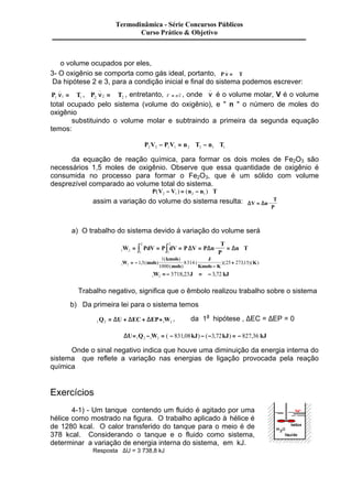 Termodinâmica - Série Concursos Públicos 
Curso Prático & Objetivo 
o volume ocupados por eles, 
n 3- O _ 
oxigênio se comporta como gás ideal, portanto, P = Â 
T n Da hipótese n 2 e n _ 
3, para a condição inicial e final do sistema podemos escrever: 
_ 
P , = Â , entretanto, , onde 1 1 = Â T P T 1 2 2 2 V = _ 
nv é o volume molar, V é o volume 
total ocupado pelo sistema (volume do oxigênio), e " n " o número de moles do 
oxigênio 
substituindo o volume molar e subtraindo a primeira da segunda equação 
temos: 
P V P V n T n T 2 2 1 1 2 2 1 1 - = Â - Â 
da equação de reação química, para formar os dois moles de Fe2O3 são 
necessários 1,5 moles de oxigênio. Observe que essa quantidade de oxigênio é 
consumida no processo para formar o Fe2O3, que é um sólido com volume 
desprezível comparado ao volume total do sistema. 
P(V V ) (n n ) T 2 1 2 1 - = - Â 
assim a variação do volume do sistema resulta: DV Dn 
T 
P 
= 
Â 
a) O trabalho do sistema devido á variação do volume será 
2 
2 
ò ò D D = D Â 
W PdV P dV P V P n 
1 2 1 
1 
Â 
T 
P 
= = = = n T 
Þ = - 
kmols 
mols 
J 
+ 1 2 1 5 
, ( ) K 
- 
1 
1000 
W mols 8314 25 27315 
Kmols K 
( ) 
( ) 
( )( , )( ) 
Þ = - = - 1 2 W 3718,23J 3,72 kJ 
Trabalho negativo, significa que o êmbolo realizou trabalho sobre o sistema 
b) Da primeira lei para o sistema temos 
1 2 1 2 Q = DU + DEC + DEP+ W , da 1a hipótese , DEC = DEP = 0 
DU= Q - W = - kJ - - kJ = - kJ 1 2 1 2 ( 831,08 ) ( 3,72 ) 827,36 
Onde o sinal negativo indica que houve uma diminuição da energia interna do 
sistema que reflete a variação nas energias de ligação provocada pela reação 
química 
Exercícios 
4-1) - Um tanque contendo um fluido é agitado por uma 
hélice como mostrado na figura. O trabalho aplicado à hélice é 
de 1280 kcal. O calor transferido do tanque para o meio é de 
378 kcal. Considerando o tanque e o fluido como sistema, 
determinar a variação de energia interna do sistema, em kJ. 
Resposta DU = 3 738,8 kJ 
 