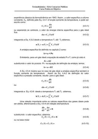 Termodinâmica - Série Concursos Públicos 
Curso Prático & Objetivo 
experiência clássica da termodinâmica em 1843. Assim , o calor específico a volume 
constante, Cv, definido pela Eq. 4.4-1 é função somente da temperatura, e pode ser 
escrito como: 
C T 
du 
n dT ( ) = (4.5-1) 
ou separando as variáveis, o valor da energia interna específica para o gás ideal 
fica: 
du = C T dT n ( ) (4.5-2) 
integrando a Eq. 4.5-2 desde a temperatura T1 até T2 obtemos: 
T 
2 - = ò n (4.5-3) 
u T u T C T dT 
( ) ( ) ( ) 2 1 
T 
1 
A entalpia específica foi definida no capítulo 2 como: 
h = u + Pv 
Entretanto, para um gás ideal a equação de estado P-v-T, como já visto é: 
Pn = RT 
substituindo o valor do produto Pv na equação de definição da entalpia, temos; 
h = u + RT (4.5-4) 
A Eq. 4.5-4 mostra que no caso de gás ideal a entalpia específica também é 
função somente da temperatura. Assim da Eq. 4.4-2 de definição do calor 
específico a pressão constante, resulta para o gás ideal: 
C T 
dh 
P dT ( ) = (4.5-5) 
ou 
dh C T dT P = ( ) (4.5-6) 
integrando a Eq. 4.5-6 desde a temperatura T1 até T2 obtemos; 
T 
2 - = ò (4.5-7) 
h ( T ) h ( T ) C ( T ) dT 2 1 
T p 
1 
Uma relação importante entre os calores específicos dos gases ideais pode 
ser obtida, diferenciando a Eq. 4.5-4 em relação à temperatura 
dh 
dT 
d u 
dT 
= + R (4.5-8) 
substituindo o calor específico, obtemos: 
C T C T R p ( ) - ( ) = n (4.5-9) 
ou na base molar 
_ _ 
( )- n ( ) = Â (4.5-10) 
CP T C T 
 