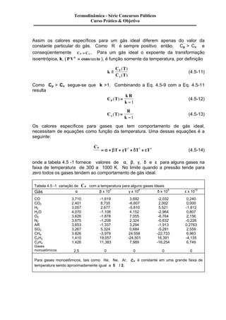 Termodinâmica - Série Concursos Públicos 
Curso Prático & Objetivo 
Assim os calores específicos para um gás ideal diferem apenas do valor da 
constante particular do gás. Como R é sempre positivo então, Cp > Cv e 
conseqüentemente _ _ 
CP C 
> n , Para um gás ideal o expoente da transformação 
isoentrópica, k, ( PVk = cons tan te ), é função somente da temperatura, por definição 
k 
C T 
C T 
( ) 
( ) n 
º P 
(4.5-11) 
Como Cp > Cv segue-se que k >1. Combinando a Eq. 4.5-9 com a Eq. 4.5-11 
resulta 
C T 
k R 
P k ( ) = 
-1 
(4.5-12) 
C T 
R 
n k ( ) = 
-1 
(4.5-13) 
Os calores específicos para gases que tem comportamento de gás ideal, 
necessitam de equações como função da temperatura. Uma dessas equações é a 
seguinte: 
_ 
Â 
C 
T T T T P 
= a + b + g 2 + d 3 + e 4 (4.5-14) 
onde a tabela 4.5 -1 fornece valores de a, b, g, d e e para alguns gases na 
faixa de temperatura de 300 a 1000 K. No limite quando a pressão tende para 
zero todos os gases tendem ao comportamento de gás ideal. 
_ 
Tabela 4.5 -1 variação de CP 
com a temperatura para alguns gases Ideais 
Gás a b x 103 g x 106 d x 109 e x 1012 
CO 3,710 -1,619 3,692 -2,032 0,240 
CO2 2,401 8,735 -6,607 2,002 0,000 
H2 3,057 2,677 -5,810 5,521 -1,812 
H2O 4,070 -1,108 4,152 -2,964 0,807 
O2 3,626 -1,878 7,055 -6,764 2,156 
N2 3,675 -1,208 2,324 -0,632 -0,226 
AR 3,653 -1,337 3,294 -1,913 0,2763 
SO2 3,267 5,324 0,684 -5,281 2,559 
CH4 3.826 -3,979 24,558 -22,733 6,963 
C2H2 1,410 19,057 -24,501 16,391 -4,135 
C2H4 1,426 11,383 7,989 -16,254 6,749 
Gases 
monoatômicos 
2,5 
0 
0 
0 
0 
Para gases monoatômicos, tais como He, Ne, Ar, CP é constante em uma grande faixa de 
temperatura sendo aproximadamente igual a 5Â / 2. 
 