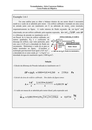 Exemplo 1.6-1 
Termodinâmica - Série Concursos Públicos 
Curso Prático & Objetivo 
Em uma análise para se obter o balanço térmico de um motor diesel é necessário 
medir-se a vazão de ar admitido pelo motor. Um orifício calibrado é montado em uma caixa 
de entrada junto com um manômetro em U na admissão do motor, como mostrado, 
esquematicamente na figura. A vazão mássica do fluido escoando, m · 
· 
, em kg/m3 está 
· 
= 2r D , onde DP 
relacionada, em um orifício calibrado, pela seguinte expressão, m AC P D 
é a diferença de pressão no manômetro em U , 
em Pascal, A é a área do orifício calibrado, em 
metros quadrados, CD é o coeficiente de 
descarga do orifício, cujo valor particular, para 
este caso é 0,59, r é a densidade do fluido em 
escoamento. Determinar a vazão de ar para os 
dados mostrados na figura. (Considere a 
aceleração gravitacional local igual a 9,81 m/s2 , 
a densidade do ar como sendo, r = 1,2 kg/m3 e a 
densidade da água do manômetro igual a 1000 kg/m3) 
Solução 
- Cálculo da diferença de Pressão indicada no manômetro em U: 
DP = rg L =1000 · 9,81· 0,260 = 2550,6 Pa 
- Calculo da área do orifício calibrado. Dos dados da figura temos 
A 
d 
· 
= = = 
m 
p 2 2 
2 
4 
3 14159 0 045 
4 
0 00159 
, ( , ) 
, 
- A vazão em massa de ar admitida pelo motor diesel, pela expressão será 
m 
kg 
s AR 
· 
= 0,00159 · 0,59 2 · 1,2 · 2.550,6 = 0,0734 
 