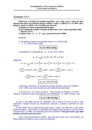 Exemplo 4.5-1 
Termodinâmica - Série Concursos Públicos 
Curso Prático & Objetivo 
Determine a variação da entalpia específica , em kJ/kg para o vapor de água 
quando este sofre um processo desde o estado 1 onde T1 = 400 K e P1 = 0,1 MPa até o 
estado 2 onde T2 = 900 K e P2 = 0,5 MPa, por meio de: 
a) tabelas de vapor superaquecido da água 
b) por integração usando o modelo de gás ideal, com o calor específico dado 
pela Eq. 4.5-14. 
c) repita o item " a " e " b " para pressão final de 10 MPa. 
Resposta: 
a) Da tabela de vapor superaquecido temos h1 = 2730,5 kJ/kg 
e h2 = 3762,2 kJ/kg , então; 
h2 - h1= 1031,7 kJ/kg 
_ 
, na Eq. 4.5-7 , temos 
b) Substituindo a expressão de CP 
Â 
ò (a + b + g + d + e ) 
2 - = 
h h 
M 
T T T T dT 
T 
T 
2 1 
2 3 4 
1 
integrando, 
h h 
a 2 
3 
3 
4 
4 
5 
ú 
T T T T T T T T T T 1 1 2 1 2 
M 
2 
1 
2 
2 
2 
2 
2 
5 
1 
2 3 4 5 
- = 
Â 
- + - + - + - + - 
é 
ê 
ë ê 
ù 
û ú 
b g d e 
( ) ( ) ( ) ( ) ( ) 
= 
8 314 
18 02 
, 
4 070 900 400 
3 3 , 
1108 
2 10 
2 2 
900 400 
4 152 
3 10 
900 400 3 
6 
{ , ( ) 
, 
( ) 
[( ) ( ) ] 
, 
( ) 
- - - + [( ) - ( ) ] 
2 964 
4 10 
5 5 , 
( ) 
- 900 4 - 400 
4 
+ - 
0 807 
5 10 
[( ) ( ) ] 
900 400 9 
12 
, 
( ) 
[( ) ( ) ]} 
h h kJ kg 2 1 - = 1025,0 / 
A diferença percentual da variação de entalpia calculada pelos dois métodos 
é de 0,65%, que é bem próxima do valor obtida através da tabela. 
c) O valor de h1 é o mesmo do item a. Para pressão de 10 MPa e T= 900 K 
obtemos, da tabela de vapor superaquecido por interpolação h3 = 3691,72 kJ/kg, logo 
h3 - h1 = 961,19 kJ/kg 
O valor a ser obtido através da integração será o mesmo do item b) pois o calor 
específico é função somente da temperatura. Somente a pressão é diferente do caso 
anterior. 
O valor obtido com o modelo de gás ideal, agora, resulta 7% maior que o valor obtido 
através da tabela. Sem dúvida, os resultados do modelo de gás ideal para o item b) onde a 
pressão era de 0,5 MPa era esperado, pois como sabemos " todo gás tende a gás ideal 
quando a pressão tende para zero " 
Para o caso da pressão de 10 MPa , que é 20 vezes maior que o caso anterior, um 
desvio maior em relação ao valor correto era esperado. 
 