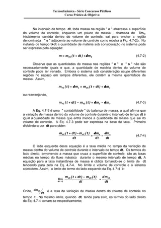 Termodinâmica - Série Concursos Públicos 
Curso Prático & Objetivo 
No intervalo de tempo dt, toda massa na região " e " atravessa a superfície 
do volume de controle, enquanto um pouco de massa , chamada de dms, 
inicialmente contida dentro do volume de controle, sai para encher a região 
denominada " s " adjacente ao volume de controle como mostra a Fig. 4.7-2b. No 
instante de tempo t+dt a quantidade de matéria sob consideração no sistema pode 
ser expressa pela equação: 
m = mVC ( t + dt ) +dmS (4.7-2) 
Observe que as quantidades de massa nas regiões " e " e " s " não são 
necessariamente iguais e que, a quantidade de matéria dentro do volume de 
controle pode ter variado. Embora o sistema sob consideração ocupe diferentes 
regiões no espaço em tempos diferentes, ele contém a mesma quantidade de 
massa. Assim, 
m t m m t dt m VC e VC s ( ) + d = ( + ) + d 
ou rearranjando, 
m t dt m t m m VC VC e s ( + ) - ( ) = d - d (4.7-3) 
A Eq. 4.7-3 é uma " contabilidade " do balanço de massa, a qual afirma que 
a variação de massa dentro do volume de controle durante o intervalo de tempo dt é 
igual à quantidade de massa que entra menos a quantidade de massa que sai do 
volume de controle. A Eq. 4.7-3 pode ser expressa na base de taxa. Primeiro 
dividindo-a por dt para obter: 
VC VC e s ( + ) - ( ) 
m t dt m t 
dt 
d d 
m 
dt 
m 
dt 
= - 
(4.7-4) 
O lado esquerdo desta equação é a taxa média no tempo da variação de 
massa dentro do volume de controle durante o intervalo de tempo dt. Os termos do 
lado direito, envolvendo a massa que cruza a superfície de controle, são as taxas 
médias no tempo do fluxo mássico durante o mesmo intervalo de tempo dt. A 
equação para a taxa instantânea de massa é obtida tomando-se o limite de dt 
tendendo para zero na Eq. 4.7-4. No limite o volume de controle e o sistema 
coincidem. Assim, o limite do termo do lado esquerdo da Eq. 4.7-4 é: 
lim 
æ + - 
( ) ( ) 
dt 
ö 
VC VC VC m t dt m t 
dt 
dm 
ç 
è ç 
÷ = 
ø ÷ 
® 0 
dt 
Onde, dm 
VC é a taxa de variação de massa dentro do volume de controle no 
dt 
tempo t. No mesmo limite, quando dt tende para zero, os termos do lado direito 
da Eq. 4.7-4 tornam-se respectivamente; 
 