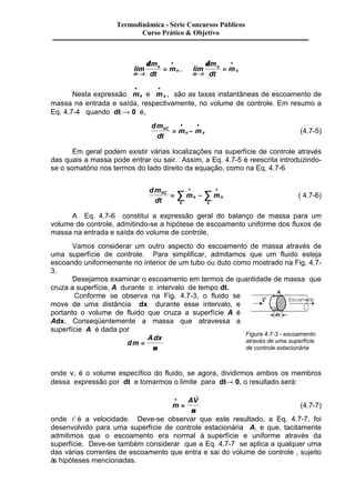 Termodinâmica - Série Concursos Públicos 
Curso Prático & Objetivo 
lim 
dt 
e 
e 
m 
dt 
m 
® 
· 
= 
0 
d 
, lim 
dt 
s 
s 
m 
dt 
m 
® 
· 
= 
0 
d 
· 
Nesta expressão me 
· 
e ms 
, são as taxas instantâneas de escoamento de 
massa na entrada e saída, respectivamente, no volume de controle. Em resumo a 
Eq. 4.7-4 quando dt ® 0 é, 
dm 
dt 
· · 
VC m m 
= e - s 
(4.7-5) 
Em geral podem existir várias localizações na superfície de controle através 
das quais a massa pode entrar ou sair. Assim, a Eq. 4.7-5 é reescrita introduzindo-se 
o somatório nos termos do lado direito da equação, como na Eq. 4.7-6 
dm 
dt 
· · å å ( 4.7-6) 
VC m e 
m 
e 
s 
s 
= - 
A Eq. 4.7-6 constitui a expressão geral do balanço de massa para um 
volume de controle, admitindo-se a hipótese de escoamento uniforme dos fluxos de 
massa na entrada e saída do volume de controle. 
Vamos considerar um outro aspecto do escoamento de massa através de 
uma superfície de controle. Para simplificar, admitamos que um fluido esteja 
escoando uniformemente no interior de um tubo ou duto como mostrado na Fig. 4.7- 
3. 
Desejamos examinar o escoamento em termos de quantidade de massa que 
cruza a superfície, A durante o intervalo de tempo dt. 
Conforme se observa na Fig. 4.7-3, o fluido se 
move de uma distância dx durante esse intervalo, e 
portanto o volume de fluido que cruza a superfície A é 
Adx. Conseqüentemente a massa que atravessa a 
superfície A é dada por 
dm 
Adx 
= 
n 
Figura 4.7-3 - escoamento 
através de uma superfície 
de controle estacionária 
onde n, é o volume específico do fluido, se agora, dividirmos ambos os membros 
dessa expressão por dt e tomarmos o limite para dt® 0, o resultado será: 
· AV 
= 
m 
r 
n 
(4.7-7) 
onde 
r 
V é a velocidade. Deve-se observar que este resultado, a Eq. 4.7-7, foi 
desenvolvido para uma superfície de controle estacionária A, e que, tacitamente 
admitimos que o escoamento era normal à superfície e uniforme através da 
superfície. Deve-se também considerar que a Eq. 4.7-7 se aplica a qualquer uma 
das várias correntes de escoamento que entra e sai do volume de controle , sujeito 
às hipóteses mencionadas. 
 