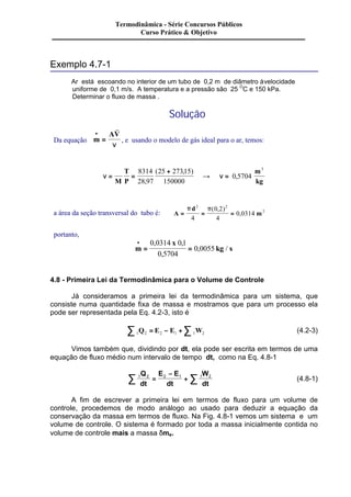 Exemplo 4.7-1 
Termodinâmica - Série Concursos Públicos 
Curso Prático & Objetivo 
Ar está escoando no interior de um tubo de 0,2 m de diâmetro à velocidade 
uniforme de 0,1 m/s. A temperatura e a pressão são 25 OC e 150 kPa. 
Determinar o fluxo de massa . 
Solução 
· AV 
= 
Da equação m 
r 
n , e usando o modelo de gás ideal para o ar, temos: 
Â 
n = = 
n 
+ 
® = 
M 
T 
P 
m 
kg 
8314 
28 97 
25 27315 
150000 
0 5704 
3 
, 
( , ) 
, 
a área da seção transversal do tubo é: A 
p d 
2 p 2 
= = = m 
2 
4 
0 2 
4 
0 0314 
( , ) 
, 
portanto, 
m 
x 
kg s 
0 0314 0 1 
0 5704 
· 
= = 
0 0055 
, , 
, 
, / 
4.8 - Primeira Lei da Termodinâmica para o Volume de Controle 
Já consideramos a primeira lei da termodinâmica para um sistema, que 
consiste numa quantidade fixa de massa e mostramos que para um processo ela 
pode ser representada pela Eq. 4.2-3, isto é 
1 2 2 1 1 2 å Q = E - E +å W (4.2-3) 
Vimos também que, dividindo por dt, ela pode ser escrita em termos de uma 
equação de fluxo médio num intervalo de tempo dt, como na Eq. 4.8-1 
- 
W 
dt å = å 
Q 
E E 
1 2 2 1 1 2 dt 
dt 
+ (4.8-1) 
A fim de escrever a primeira lei em termos de fluxo para um volume de 
controle, procedemos de modo análogo ao usado para deduzir a equação da 
conservação da massa em termos de fluxo. Na Fig. 4.8-1 vemos um sistema e um 
volume de controle. O sistema é formado por toda a massa inicialmente contida no 
volume de controle mais a massa dme. 
 