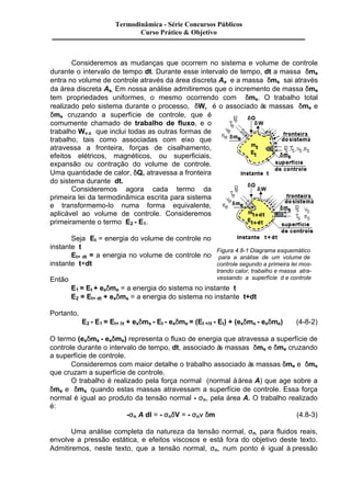 Termodinâmica - Série Concursos Públicos 
Curso Prático & Objetivo 
Consideremos as mudanças que ocorrem no sistema e volume de controle 
durante o intervalo de tempo dt. Durante esse intervalo de tempo, dt a massa dme 
entra no volume de controle através da área discreta Ae e a massa dms sai através 
da área discreta As. Em nossa análise admitiremos que o incremento de massa dme 
tem propriedades uniformes, o mesmo ocorrendo com dms. O trabalho total 
realizado pelo sistema durante o processo, dW, é o associado às massas dme e 
dms cruzando a superfície de controle, que é 
comumente chamado de trabalho de fluxo, e o 
trabalho Wv.c que inclui todas as outras formas de 
trabalho, tais como associadas com eixo que 
atravessa a fronteira, forças de cisalhamento, 
efeitos elétricos, magnéticos, ou superficiais, 
expansão ou contração do volume de controle. 
Uma quantidade de calor, dQ, atravessa a fronteira 
do sistema durante dt. 
Consideremos agora cada termo da 
primeira lei da termodinâmica escrita para sistema 
e transformemo-lo numa forma equivalente, 
aplicável ao volume de controle. Consideremos 
primeiramente o termo E2 - E1. 
Seja Et = energia do volume de controle no 
instante t 
Et+ dt = a energia no volume de controle no 
instante t+dt 
Então 
Figura 4.8-1 Diagrama esquemático 
para a análise de um volume de 
controle segundo a primeira lei mos-trando 
calor, trabalho e massa atra-vessando 
a superfície d e controle 
E1 = Et + eedme = a energia do sistema no instante t 
E2 = Et+ dt + esdms = a energia do sistema no instante t+dt 
Portanto, 
E2 - E1 = Et+ dt + esdms - Et - eedme = (Et +dt - Et) + (esdms - eedme) (4-8-2) 
O termo (esdms - eedme) representa o fluxo de energia que atravessa a superfície de 
controle durante o intervalo de tempo, dt, associado às massas dms e dme cruzando 
a superfície de controle. 
Consideremos com maior detalhe o trabalho associado às massas dme e dms 
que cruzam a superfície de controle. 
O trabalho é realizado pela força normal (normal à área A) que age sobre a 
dme e dms quando estas massas atravessam a superfície de controle. Essa força 
normal é igual ao produto da tensão normal - sn, pela área A. O trabalho realizado 
é: 
-sn A dl = - sndV = - snn dm (4.8-3) 
Uma análise completa da natureza da tensão normal, sn, para fluidos reais, 
envolve a pressão estática, e efeitos viscosos e está fora do objetivo deste texto. 
Admitiremos, neste texto, que a tensão normal, sn, num ponto é igual à pressão 
 