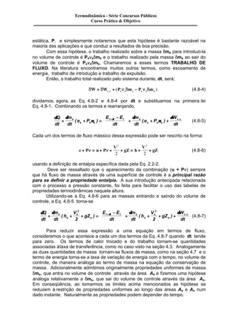 Termodinâmica - Série Concursos Públicos 
Curso Prático & Objetivo 
estática, P, e simplesmente notaremos que esta hipótese é bastante razoável na 
maioria das aplicações e que conduz a resultados de boa precisão. 
Com essa hipótese, o trabalho realizado sobre a massa dme para introduzi-la 
no volume de controle é Penedme e o trabalho realizado pela massa dms ao sair do 
volume de controle é Psnsdms. Chamaremos a esses termos TRABALHO DE 
FLUXO. Na literatura encontramos muitos outros termos, como escoamento de 
energia, trabalho de introdução e trabalho de expulsão. 
Então, o trabalho total realizado pelo sistema durante, dt, será; 
dW dW P n dm P n dm v c s s s e e e = + - . ( ) (4.8-4) 
dividamos, agora, as Eq. 4.8-2 e 4.8-4 por dt e substituamos na primeira lei 
Eq. 4.8-1. Combinando os termos e rearranjando, 
d d 
d Q d 
dt 
( ) + ÷ + ( + ) + . (4.8-5) 
+ + n 
= v c 
d 
n 
m 
dt 
e P 
E E 
dt 
m 
dt 
e P 
W 
dt 
e 
e e e 
t t t s 
s s s 
æ - 
ç 
è ç 
ö 
ø ÷ 
Cada um dos termos de fluxo mássico dessa expressão pode ser rescrito na forma: 
e P u P 
2 2 
2 2 
V 
gZ h 
V 
+ n = + n + + = + + gZ 
(4.8-6) 
usando a definição de entalpia específica dada pela Eq. 2.2-2. 
Deve ser ressaltado que o aparecimento da combinação (u + Pn) sempre 
que há fluxo de massa através de uma superfície de controle é a principal razão 
para se definir a propriedade entalpia. A sua introdução antecipada relacionada 
com o processo a pressão constante, foi feita para facilitar o uso das tabelas de 
propriedades termodinâmicas naquela altura. 
Utilizando-se a Eq. 4.8-6 para as massas entrando e saindo do volume de 
controle, a Eq. 4.8-5 torna-se 
2 2 
2 2 
d Q d m 
d d d 
dt 
dt 
( ) + ÷ + ( + + ) + . 
+ + + = v c 
h 
V 
gZ 
E E 
dt 
m 
dt 
h 
V 
gZ 
W 
dt 
e 
e 
e 
e 
t t t s 
s 
s 
s 
æ - 
ç 
è ç 
ö 
ø ÷ 
(4.8-7) 
Para reduzir essa expressão a uma equação em termos de fluxo, 
consideremos o que acontece a cada um dos termos da Eq. 4.8-7 quando dt tende 
para zero. Os termos de calor trocado e do trabalho tornam-se quantidades 
associadas à taxa de transferência, como no caso visto na seção 4.3. Analogamente 
as duas quantidades de massa tornam-se fluxos de massa, como na seção 4.7 e o 
termo de energia torna-se a taxa de variação de energia com o tempo, no volume de 
controle, de maneira análoga ao termo de massa na equação da conservação de 
massa. Adicionalmente admitimos originalmente propriedades uniformes de massa 
dme, que entra no volume de controle através da área Ae e fizemos uma hipótese 
análoga relativamente a dms, que sai do volume de controle através da área As. 
Em conseqüência, ao tomarmos os limites acima mencionados as hipótese se 
reduzem à restrição de propriedades uniformes ao longo das áreas Ae e As num 
dado instante. Naturalmente as propriedades podem depender do tempo. 
 