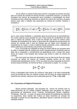 Termodinâmica - Série Concursos Públicos 
Curso Prático & Objetivo 
Ao se utilizar os valores limites para exprimir a equação do primeiro princípio 
para um volume de controle em termos de fluxo, novamente incluímos os sinais de 
somatório nos termos de escoamento para considera a possibilidade de haver 
correntes de fluxo adicionais entrando ou saindo do volume de controle e diversos 
pontos onde calor e trabalho são acrescidos ao volume de controle. Portanto o 
resultado é: 
· · · · å +å + + = +å + + +å 
( ) ( ) . 2 2 
Q m h gZ 
dE 
dt 
m h gZ W 
v c e e 
V 
v c 
(4.8-8) 
2 e 
s s 
2 V 
s v c e s 
. 
. 
que é, para nossa finalidade, a expressão geral da primeira lei da termodinâmica. 
Em outras palavras essa equação diz que a taxa líquida de transferência de calor 
para o volume de controle, mais a taxa de energia que entra no mesmo como 
resultado da transferência de massa, é igual à taxa de variação da energia dentro do 
volume de controle mais a taxa de energia que sai deste como resultado da 
transferência de massa, e mais a potência líquida associada a eixo, cisalhamento, 
efeitos elétricos e outros fatores que já foram mencionados. 
A Eq. 4.8-8 pode ser integrada ao longo do tempo total de um processo para 
se obter a variação total de energia que ocorre naquele período. Entretanto para se 
fazer isto é necessário o conhecimento da dependência com o tempo dos vários 
fluxos de massa e dos estados das massas que entram e saem do volume de 
controle. 
Um outro ponto que deve ser observado é que se não houver fluxo de massa 
entrando ou saindo do volume de controle, aqueles termos da Eq, 4.8-8 
simplesmente desaparecem da Eq. 4.8-8, que então se reduz à equação da primeira 
lei para sistema fechado, em termos de fluxo, já discutida na seção 4.3, ou seja, 
å · · Q 
= +å (4.3-3) 
dE 
dt 
W 
Como a abordagem pelo volume de controle é mais geral, e se reduz à expressão 
usual da primeira lei para um sistema quando não há fluxo de massa através da 
superfície de controle, usaremos como expressão geral da 1a lei, a Eq, 4.8-8. 
4.9 - O processo em Regime Permanente 
Nossa primeira aplicação das equações de volume de controle será no 
desenvolvimento de um modelo analítico adequado para operações em regime 
permanente de dispositivos como: Turbinas, Compressores, Bocais, Caldeiras, 
Trocadores Calor etc. , ou seja, um grupo muito grande de problemas de interesse 
na engenharia. Esse modelo não incluirá as fases transitória de entrada em 
operação e parada de tais dispositivos, abordando apenas o período de tempo de 
operação estável. 
 