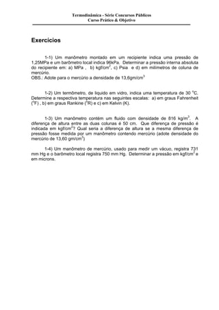 Exercícios 
Termodinâmica - Série Concursos Públicos 
Curso Prático & Objetivo 
1-1) Um manômetro montado em um recipiente indica uma pressão de 
1,25MPa e um barômetro local indica 96kPa. Determinar a pressão interna absoluta 
do recipiente em: a) MPa , b) kgf/cm2, c) Psia e d) em milímetros de coluna de 
mercúrio. 
OBS.: Adote para o mercúrio a densidade de 13,6gm/cm3 
1-2) Um termômetro, de liquido em vidro, indica uma temperatura de 30 oC. 
Determine a respectiva temperatura nas seguintes escalas: a) em graus Fahrenheit 
(oF) , b) em graus Rankine (oR) e c) em Kelvin (K). 
1-3) Um manômetro contém um fluido com densidade de 816 kg/m3. A 
diferença de altura entre as duas colunas é 50 cm. Que diferença de pressão é 
indicada em kgf/cm2? Qual seria a diferença de altura se a mesma diferença de 
pressão fosse medida por um manômetro contendo mercúrio (adote densidade do 
mercúrio de 13,60 gm/cm3) 
1-4) Um manômetro de mercúrio, usado para medir um vácuo, registra 731 
mm Hg e o barômetro local registra 750 mm Hg. Determinar a pressão em kgf/cm2 e 
em microns. 
 