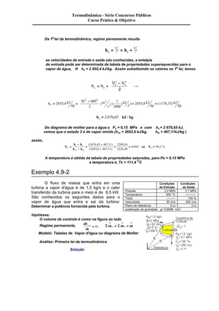 Termodinâmica - Série Concursos Públicos 
Curso Prático & Objetivo 
Da 1a lei da termodinâmica, regime permanente resulta 
+ V 
2 2 
e = + Vs h h e 
2 2 
s 
as velocidades de entrada e saída são conhecidas, a entalpia 
de entrada pode ser determinada da tabela de propriedades superaquecidas para o 
vapor de água, ® he = 2 855,4 kJ/kg. Assim substituindo os valores na 1a lei, temos 
= + e s 
h h 
V V 
s e 
æ - 
è ç 
ö 
ø ÷ 
® 
2 2 
2 
h kJ 
kg 
m 
s 
kJ 
J 
kJ 
kg 
kJ 
æ - 
è ç 
ö 
ø ÷ 
50 600 
= S 2855 4 + 
= + - 
kg 2 
1 
1000 
2855 4 178 75 
2 2 2 
, ( 2 ) ( ) , ( , ) 
h kJ kg s = 2 676,65 / 
Do diagrama de mollier para a água a Ps = 0,15 MPa e com hs = 2 676,65 kJ, 
vemos que o estado 2 é de vapor úmido (hvs = 2693,6 kJ/kg, hls = 467,11kJ/kg ) 
assim, 
X 
- 
- 
h h 
h h 
- 
- 
2676 65 467 11 
2693 6 467 11 
2209 54 
2226 49 
( , , ) 
( , , ) 
, 
, 
ou X s e 
vs ls 
= 0 992 99 2 
= 
= = = 
, , % 
2 2 
A temperatura é obtida da tabela de propriedades saturadas, para Ps = 0,15 MPa 
a temperatura é, Ts = 111,4 OC 
Exemplo 4.9-2 
O fluxo de massa que entra em uma 
turbina a vapor d'água é de 1,5 kg/s e o calor 
transferido da turbina para o meio é de 8,5 kW. 
São conhecidos os seguintes dados para o 
vapor de água que entra e sai da turbina: 
Determinar a potência fornecida pela turbina. 
hipóteses: 
O volume de controle é como na figura ao lado 
Regime permanente, dE 
v.c = 0, Sm Sm m e s 
dt 
· · · 
= = 
Modelo: Tabelas de Vapor d'água ou diagrama de Mollier 
Análise: Primeira lei da termodinâmica 
Solução 
Condições 
de Entrada 
Condições 
de Saída 
Pressão 2,0 MPa 0,1 MPa 
Temperatura 350 OC ----------- 
Título --------- 100 % 
Velocidade 50 m/s 200 m/s 
Plano de referência 6 m 3 m 
aceleração da gravidade g= 9,8066 m/s2 
 