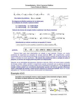 Termodinâmica - Série Concursos Públicos 
· · · · 
2 2 
2 2 (1) 
V 
+ + + = + + + . ( ) ( ) . 
Q m h gZ m h gZ Wv c v c e 
e s 
V 
s 
e s 
· 
Dos dados do problema, Qv . c = -8,5 
kW 
Do diagrama de Mollier podemos ler os dados para 
as condições de entrada e saída da turbina 
he = 3137,0 kJ/kg, Se = 6,95 kJ/kg-K 
hs = 2675,5 kJ/kg, Ss = 7,36 kJ/kg-k 
Calculo dos termos de energia cinética e potencial dos fluxos mássicos 
V x 
x 
kJ 
J 
2 
2 
50 50 
( ) 
( ) 
, / ; gZ x x 
kJ kg e 
2 
1 
1000 
= = 1 25 
kJ 
J 
1 
1000 
( ) 
( ) 
= 9 , 8066 6 = 
0 , 059 
kJ / 
kg e 2 
2 
V x 
x 
kJ 
J 
200 200 
( ) 
( ) 
s kJ kg 
2 
1 
1000 
= = 20 0 
, / ; gZ x x 
kJ 
J 
1 
1000 
( ) 
( ) 
=9 , 8066 3 = 
0 , 029 
kJ / 
kg s Substituindo os valores numéricos na equação (1) temos 
- + + + = + + + 
· 
8,5 1,5(3137 1,25 0,059) 1,5(2675,5 20,0 0,029) Wv.c 
· · 
. = = - 8,5 + 4707,5 - 4043,3 = 655,7 
portanto, W v c WT kW 
Pode-se fazer mais duas observações em relação a esse exemplo. Primeiro, em muitos 
problemas de engenharia as variações de energia potencial (DEP), são insignificantes, quando 
comparadas com as outras formas de energia. No exemplo acima a variação de energia potencial não 
afetou o resultado de modo significativo. Na maioria dos problemas onde a variação de altura é 
pequena, os termos de energia potencial podem ser desprezados 
Segundo, se as velocidades são pequenas, inferiores a cerca de 20m/s, em muitos casos a variação 
de energia cinética, (DEC), também é insignificante quando comparado com os demais termos de 
energia. Como é a variação de energia cinética que é importante na equação da 1a lei os termos de 
energia cinética podem ser comumente desprezados quando não houver grandes diferenças 
entre a velocidade de entrada e saída do fluxo mássico no volume de controle. Assim em muitas 
aplicações da 1a lei deve-se julgar quais valores podem ser desprezados. 
Exemplo 4.9-3 
Considere uma instalação motora a vapor simples como mostrada na figura abaixo. 
Os dados na tabela referem-se a essa instalação. 
Localização 
Pressão 
Temperatura 
ou Título 
Saída do gerador de vapor 2,0 MPa 300 oC 
Entrada da turbina 1,9 MPa 290 oC 
Saída da turbina, entrada 
do condensador 
15 kPa 
90 % 
Saída do condensador, 
entrada da bomba 
14 kPa 
45 oC 
Trabalho da bomba = 4,0 kJ/ kg 
Figura para o exemplo 5.5-4 
Curso Prático & Objetivo 
 