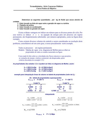 Termodinâmica - Série Concursos Públicos 
Curso Prático & Objetivo 
Determinar as seguintes quantidades , por kg de fluido que escoa através da 
unidade. 
1 - Calor trocado na linha de vapor entre o gerador de vapor e a turbina 
2 - Trabalho da turbina 
3 - Calor trocado no condensador 
4 - Calor trocado no gerador de vapor. 
Existe evidente vantagem em indicar um número para os diversos pontos do ciclo. Por 
esse motivo os índices e e s na equação da energia para um processo em regime 
permanente, são freqüentemente substituídos por números apropriados, como na figura deste 
exemplo. 
Como existem diversos volumes de controle a serem considerados na resolução deste 
problema, consolidemos até um certo grau, o nosso procedimento neste exemplo. 
Todos os processos: em regime permanente 
Modelo: Tabelas de vapor e/ou diagrama de Mollier para se obter as 
propriedades de todos os estados numerados na figura 
Como nada foi dito sobre as velocidades dos fluxos mássicos e suas posições, 
as variações de energia cinética e potencial, são desprezadas, pelos 
critérios discutidos no exemplo 5.5-2 
As propriedades dos estados 1,2 e 3 podem ser lidos no diagrama de Mollier, assim: 
h1 = 3023,5 kJ/kg S1 = 6,7664 kJ/kg-K 
h2 = 3002,5 kJ/kg S2 = 6,7508 kJ/kg-K 
h3 =2361,8 kJ/kg S3 = 7,2831 kJ/kg-K 
exemplo para interpolação linear de valores na tabela de propriedades (valor de S3 ) 
Da tabela de propriedades superaquecidas 
S P= 1,9, e T= 250 oC S P=1,9, e T = 300 oC 
T=250 oC T=300 oC 
S P S P 
6,6066 ® 1,8 6,8226 ® 1,8 
S1,9 ® 1,9 S1,9 ® 1,9 
6,5453 ® 2,0 6,7664 ® 2,0 
interpolando 
S1 9 6 6066 
6 6066 6 5453 
1 9 18 
1 8 2 0 
, , 
, , 
, , 
, , 
- 
- 
= 
- 
- 
S1 9 6 8226 
6 8226 6 7664 
1 9 18 
18 2 0 
, , 
, , 
, , 
, , 
- 
- 
= 
- 
- 
- 
- 
- 
- 
- 
= + ( , , ) 
- S1 9 6 8226 
= + ( , , ) 
S1 9 6 6066 
( 1 , 9 1 , 8 
) 
( 1 , 8 2 , 0 
) 
6 6066 6 5453 , , 
( , , ) 
( , , ) 
1 9 1 8 
1 8 2 0 
6 8226 6 7664 , , 
S1 9 6 57595 , = , S1 9 6 79450 , = , 
ST=290 oC e P = 1,9 Mpa 
 