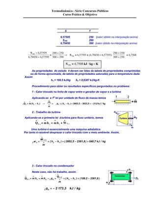Termodinâmica - Série Concursos Públicos 
Curso Prático & Objetivo 
S T 
6,57595 250 (valor obtido na interpolação acima) 
S290 290 
6,79450 300 (valor obtido na interpolação acima) 
S 
S 290 
290 
6 57595 
6 79450 6 57595 
290 250 
300 290 
6 57595 6 79450 6 57595 
290 250 
300 250 
6 7508 
- 
- 
= 
- 
- 
® = + - 
- 
- 
é 
ê 
ë ê 
ù 
ú = 
û ú 
, 
, , 
, ( , , ) , 
S290 = 6,7508 kJ / kg - K 
As propriedades do estado 4 devem ser lidas da tabela de propriedades comprimidas 
ou de forma aproximada, da tabela de propriedades saturadas para a temperatura dada. 
Assim 
h4 = 188,5 kJ/kg S4 = 0,6387 kJ/kg-K 
Procedimento para obter os resultados específicos perguntados no problema: 
1 - Calor trocado na linha de vapor entre o gerador de vapor e a turbina 
Aplicando-se a 1a lei por unidade de fluxo de massa temos 
1 2 2 1 
Q 
m 
1 2 
1 2 2 1 Q m h h 3002 5 3023 5 21 0 
q h h kJ kg 
· · 
· 
· = ( - ) ® = = ( - ) = , - , = - , / 
2 - Trabalho da turbina 
Aplicando-se a primeira lei à turbina para fluxo unitário, temos 
· · · · 
+ = + . 2 3 . 
Q mh mh W V c V c 
Uma turbina é essencialmente uma máquina adiabática. 
Por tanto é razoável desprezar o calor trocado com o meio ambiente. Assim, 
· 
W 
m 
h h kJ kg V C = = - = - = 
2 3 2 3 w 3002 5 2361 8 640 7 
· 
. ( ) ( , , ) , / 
3 - Calor trocado no condensador 
Neste caso, não há trabalho, assim, 
· · · 
. ( ) ( , , ) 3 4 3 4 4 3 188 5 2361 8 
· + = ® = = - = - . 
Q mh mh q 
· 
Q 
m 
V C 
V c h h 
3 4 q = - 2 173,3 kJ / kg 
 