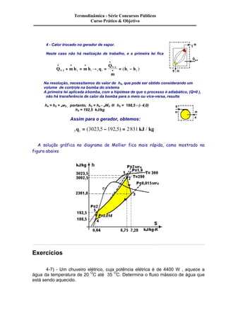 Termodinâmica - Série Concursos Públicos 
Curso Prático & Objetivo 
4 - Calor trocado no gerador de vapor. 
Neste caso não há realização de trabalho, e a primeira lei fica 
· · · 
· + = ® = = - . 
. ( ) 5 1 5 1 1 5 
Q mh mh q 
· 
Q 
m 
V C 
h h V C 
Na resolução, necessitamos do valor de h5, que pode ser obtido considerando um 
volume de controle na bomba do sistema 
A primeira lei aplicada à bomba, com a hipótese de que o processo é adiabático, (Q=0 ), 
não há transferência de calor da bomba para o meio ou vice-versa, resulta 
h4 = h5 + 4w5 , portanto, h5 = h4 - 4W5 ® h5 = 188,5 - (- 4,0) 
h5 = 192,5 kJ/kg 
Assim para o gerador, obtemos: 
5q1 = (3023,5 - 192,5) = 2831 kJ / kg 
A solução gráfica no diagrama de Mollier fica mais rápida, como mostrado na 
figura abaixo 
Exercícios 
4-7) - Um chuveiro elétrico, cuja potência elétrica é de 4400 W , aquece a 
água da temperatura de 20 OC até 35 OC. Determina o fluxo mássico de água que 
está sendo aquecido. 
 