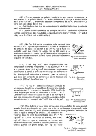 4-8) - Em um secador de cabelo, funcionando em regime permanente, a 
temperatura do ar saindo é de 83 OC, a velocidade é de 9,1 m/s e a área da saída 
do ar é de 18,7 cm2. O ar entra no secador à temperatura de 25 OC, pressão de 1,0 
bar e com velocidade de 3,7 m/s. 
a) - Admitindo-se que o ar se comporta como gás ideal determinar a potência 
elétrica do secador. 
b) - Usando dados tabelados de entalpia para o ar determine a potência 
elétrica e comente os dois resultados comparativamente (para T=295 K ® h = 295,2 
kJ/kg para T = 356 K ® h = 356,5 kJ/kg ) 
4-9) - Na Fig. 4-9 temos um coletor solar no qual está 
escoando 100 kg/h de água no estado líquido. A temperatura 
de entrada da água no coletor é de 30 °C. Se o fluxo de 
radiação solar que incide no coletor for de 500 kcal/h e o 
rendimento térmico do coletor, h = 40% determine a temperatura 
da água na saída do coletor. Admita que a pressão é constante 
e igual a 1,01325 bar. 
4-10) - Na Fig. 4-10 está esquematizado um 
compressor aspirando refrigerante, R-12, cujo título, X = 1.0 
e a pressão é de 3,817 kgf/cm2. Admitindo-se um processo 
isoentrópico e sendo a pressão de descarga do compressor 
de 9,80 kgf/cm2 determine a potência (taxa de trabalho), 
que deve ser fornecida ao compressor se ele deslocar uma 
massa de 500 kg/h de refrigerante -12. 
4-11) - Na Fig. 4-11 está esquematizado um tubo de 
um trocador de calor de uma caldeira. Determinar o estado 
termodinâmico 2 quando for fornecido 1000 kcal/h de 
calor à água que escoa no tubo entre o ponto 1 e 2. 
Considere que o fluxo de água no tubo é de 100 kg/h e 
que está escoando à pressão constante. As propriedades 
termodinâmicas no estado 1 são T=100 °C e o título, X=0. 
Fig. 4-9 Coletor solar 
plano residencial 
Fig. 4-10 - Compressor 
Alternativo 
Fig. 4-11 - Tubo de caldeira 
recebendo calor 
4-12)- Uma turbina a vapor pode ser operada em condições de carga parcial 
através do estrangulamento do vapor que entra na turbina para uma pressão mais 
baixa, como mostra a Fig. 4-12, (Em um processo de estrangulamento a entalpia de 
saída é igual a entalpia de entrada). As condições do 
vapor de água na linha de alimentação são: P1 = 7,0 
kgf/cm2 e 320 °C. Na saída da turbina, P3 = 0,07 
kgf/cm2. Supondo que o processo na turbina seja 
adiabático reversível, calcular o trabalho produzido pela 
turbina quando em plena carga, por kg de vapor 
Fig. 4-12 - Turbina a vapor com 
controle de capacidade 
Termodinâmica - Série Concursos Públicos 
Curso Prático & Objetivo 
 