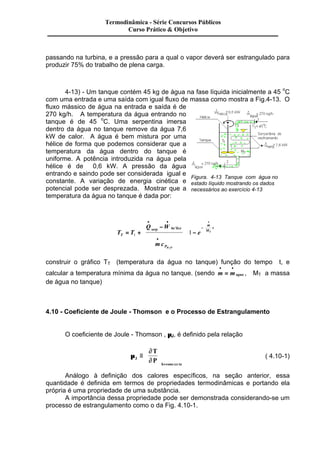 Termodinâmica - Série Concursos Públicos 
Curso Prático & Objetivo 
passando na turbina, e a pressão para a qual o vapor deverá ser estrangulado para 
produzir 75% do trabalho de plena carga. 
4-13) - Um tanque contém 45 kg de água na fase líquida inicialmente a 45 oC 
com uma entrada e uma saída com igual fluxo de massa como mostra a Fig.4-13. O 
fluxo mássico de água na entrada e saída é de 
270 kg/h. A temperatura da água entrando no 
tanque é de 45 oC. Uma serpentina imersa 
dentro da água no tanque remove da água 7,6 
kW de calor. A água é bem mistura por uma 
hélice de forma que podemos considerar que a 
temperatura da água dentro do tanque é 
uniforme. A potência introduzida na água pela 
hélice é de 0,6 kW. A pressão da água 
entrando e saindo pode ser considerada igual e 
constante. A variação de energia cinética e 
potencial pode ser desprezada. Mostrar que a 
temperatura da água no tanque é dada por: 
çç 
ç 
÷÷ 
÷ 
çç 
Figura. 4-13 Tanque com água no 
estado líquido mostrando os dados 
necessários ao exercício 4-13 
1 . 
= + T 
T T 
Q W 
serp he lice 
e T 
mc 
P 
m 
M 
t 
H O 
- 
æ 
çç 
ç 
è 
ö 
÷÷ 
÷ 
ø 
- 
æ 
ç 
è 
ö 
÷÷÷ 
ø 
· · 
¢ 
· 
- 
· 
1 
2 
construir o gráfico TT 
(temperatura da água no tanque) função do tempo t, e 
· · 
= , MT a massa 
calcular a temperatura mínima da água no tanque. (sendo m magua 
de água no tanque) 
4.10 - Coeficiente de Joule - Thomson e o Processo de Estrangulamento 
O coeficiente de Joule - Thomson , mJ, é definido pela relação 
m 
¶ 
ç 
J ¶ 
h cons te 
T 
P 
º 
æ 
è ç 
ö 
÷ 
ø ÷ 
= tan 
( 4.10-1) 
Análogo à definição dos calores específicos, na seção anterior, essa 
quantidade é definida em termos de propriedades termodinâmicas e portando ela 
própria é uma propriedade de uma substância. 
A importância dessa propriedade pode ser demonstrada considerando-se um 
processo de estrangulamento como o da Fig. 4.10-1. 
 