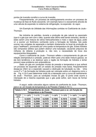 Termodinâmica - Série Concursos Públicos 
Curso Prático & Objetivo 
pontos de inversão constitui a curva de inversão. 
Freqüentemente, um processo de estrangulamento envolve um processo de 
mudança de fase do fluido escoando. Um exemplo típico é o escoamento através de 
uma válvula de expansão no sistema de refrigeração, na expansão do vapor. 
Um Exemplo da Utilidade das Informações contidas no Coeficiente de Joule - 
Thomson. 
Na indústria de petróleo, durante a produção de gás natural ou associado 
(que é o gás que vem com o óleo, quando este último está sendo extraído), devido a 
estes serem uma mistura de vários hidrocarbonetos e mais o vapor de água, pode 
vir a ocorrer um fenômeno conhecido como a formação de hidratos. Isto pode 
ocorrer nas unidades de separação e também diretamente no local de produção do 
poço ("wellhead"), provocado por uma queda na temperatura do gás. Esses hidratos 
são compostos sólidos que podem obstruir uma tubulação, causando prejuízos de 
milhares de dólares à produção e, não raro, a necessidade de troca dos 
equipamentos bloqueados. 
Como o coeficiente de Joule - Thomson reflete o comportamento do gás em 
relação à temperatura e pressão, pode-se inferir para uma dada mistura gasosa, se 
ela terá tendência a se deslocar para a região de formação de hidratos e tentar 
prevenir esse problema com antecedência. 
Dado um gás em condições iniciais de pressão e temperatura e que sofrerá 
um processo de expansão até um estado de pressão mais baixa, freqüentemente 
deseja-se inferir se a expansão causará a obstrução da tubulação ou não. Uma 
curva P x T de formação de hidratos pode ser colocada sobre um diagrama como o 
da Fig. 4.10-2 para determinar onde há a interseção com a curva de resfriamento 
de Joule - Thomson, para as condições iniciais do gás. O ponto onde ocorre a 
interseção dá a máxima expansão que o gás pode sofrer, sem riscos de formar 
hidratos. 
A seguir, estão colocados alguns valores do coeficiente de Joule - Thomson, 
para o ar, em função da temperatura e da Pressão (Tabela 4.10-1.) 
Tabela 4.10-1. O Coeficiente de Joule - Thomson para o ar, em função da 
Temperatura e da Pressão. 
Pressão 
(atm) 
T = -25oC T = 0 oC T = 25oC T = 50oC T = 75oC T = 100oC T= 150oC 
1 0,3225 0,2745 0,2320 0,1956 0,1614 0,1355 0,0961 
20 0,3020 0,2580 0,2173 0,1830 0,1508 0,1258 0,0883 
60 0,2610 0,2200 0,1852 0,1571 0,1293 0,1062 0,0732 
100 0,2130 0,1820 0,1550 0,1310 0,1087 0,0884 0,0600 
 