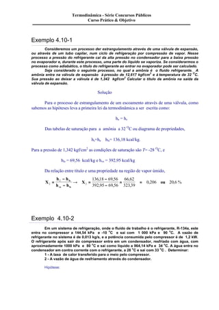 Termodinâmica - Série Concursos Públicos 
Exemplo 4.10-1 
Curso Prático & Objetivo 
Consideremos um processo der estrangulamento através de uma válvula de expansão, 
ou através de um tubo capilar, num ciclo de refrigeração por compressão de vapor. Nesse 
processo a pressão do refrigerante cai da alta pressão no condensador para a baixa pressão 
no evaporador e, durante este processo, uma parte do líquido se vaporiza. Se considerarmos o 
processo como adiabático, o título do refrigerante ao entrar no evaporador pode ser calculado. 
Seja considerado o seguinte processo, no qual a amônia é o fluido refrigerante. A 
amônia entra na válvula de expansão à pressão de 12,617 kgf/cm2 e à temperatura de 32 OC. 
Sua pressão ao deixar a válvula é de 1,342 kgf/cm2 Calcular o título da amônia na saída da 
válvula de expansão. 
Solução 
Para o processo de estrangulamento de um escoamento através de uma válvula, como 
sabemos as hipóteses leva a primeira lei da termodinâmica a ser escrita como: 
he = hs 
Das tabelas de saturação para a amônia a 32 OC ou diagrama de propriedades, 
hs=he @ hls= 136,18 kcal/kg. 
Para a pressão de 1,342 kgf/cm2 as condições de saturação são T= -28 OC, e 
hls = 69,56 kcal/kg e hvs = 392,95 kcal/kg 
Da relação entre título e uma propriedade na região de vapor úmido, 
X 
- 
- 
h h 
h h 
X ou ls 
vs ls 
2 
2 
2 
136 18 69 56 
392 95 69 56 
66 62 
323 39 
= ® = 
0 206 20 6 
- 
- 
= = 
, , 
, , 
, 
, 
, , % 
Exemplo 4.10-2 
Em um sistema de refrigeração, onde o fluido de trabalho é o refrigerante, R-134a, este 
entra no compressor a 144,54 kPa e -10 oC e sai com 1 000 kPa e 90 oC. A vazão de 
refrigerante no sistema é de 0,013 kg/s, e a potência consumida pelo compressor é de 1,2 kW. 
O refrigerante após sair do compressor entra em um condensador, resfriado com água, com 
aproximadamente 1000 kPa e 80 oC e sai como líquido a 964,14 kPa e 34 oC. A água entra no 
condensador em contra corrente com o refrigerante, a 28 oC e sai com 33 oC . Determinar: 
1 - A taxa de calor transferido para o meio pelo compressor. 
2 - A vazão de água de resfriamento através do condensador. 
Hipótese: 
 
