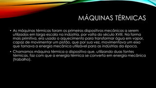 MÁQUINAS TÉRMICAS
• As máquinas térmicas foram os primeiros dispositivos mecânicos a serem
utilizados em larga escala na indústria, por volta do século XVIII. Na forma
mais primitiva, era usado o aquecimento para transformar água em vapor,
capaz de movimentar um pistão, que por sua vez, movimentava um eixo
que tornava a energia mecânica utilizável para as indústrias da época.
• Chamamos máquina térmica o dispositivo que, utilizando duas fontes
térmicas, faz com que a energia térmica se converta em energia mecânica
(trabalho).
 