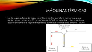 MÁQUINAS TÉRMICAS
• Neste caso, o fluxo de calor acontece da temperatura menor para o a
maior. Mas conforme a 2ª Lei da Termodinâmica, este fluxo não acontece
espontaneamente, logo é necessário que haja um trabalho externo, assim:
 