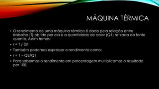 MÁQUINA TÉRMICA
• O rendimento de uma máquina térmica é dado pela relação entre
trabalho (T) obtido por ela e a quantidade de calor (Q1) retirada da fonte
quente, Assim temos:
• r = T / Q1
• Também podemos expressar o rendimento como:
• r = 1 – Q2/Q1
• Para sabermos o rendimento em porcentagem multiplicamos o resultado
por 100.
 