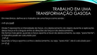 TRABALHO EM UMA
TRANSFORMAÇÃO GASOSA
Em mecânica, define-se o trabalho de uma força como sendo:
τ=F⋅d⋅cosθ
Onde F representa a intensidade da força, d o deslocamento do objeto durante a aplicação
dessa força e θ o ângulo entre as direções da força e do deslocamento.
De forma mais geral, quando a força aponta a favor do deslocamento, ou seja, “para frente”,
o trabalho pode ser calculado por:
τ=F⋅d
Quando a força aponta contra o deslocamento, ou seja, “para trás”, ele é calculado por :
τ=−F⋅d
 