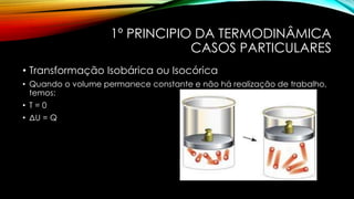 1º PRINCIPIO DA TERMODINÂMICA
CASOS PARTICULARES
• Transformação Isobárica ou Isocórica
• Quando o volume permanece constante e não há realização de trabalho,
temos:
• T = 0
• ΔU = Q
 
