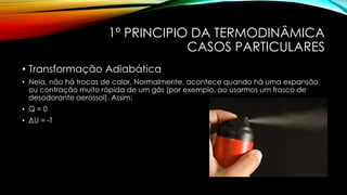 1º PRINCIPIO DA TERMODINÂMICA
CASOS PARTICULARES
• Transformação Adiabática
• Nela, não há trocas de calor. Normalmente, acontece quando há uma expansão
ou contração muito rápida de um gás (por exemplo, ao usarmos um frasco de
desodorante aerossol). Assim:
• Q = 0
• ΔU = -T
 