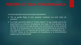 TERCERA LEY DE LA TERMODINÁMICA
La tercera ley tiene varios enunciados equivalentes:
 "No se puede llegar al cero absoluto mediante una serie finita de
procesos"
 Es el calor que entra desde el "mundo exterior" lo que impide que en los
experimentos se alcancen temperaturas más bajas. El cero absoluto es la
temperatura teórica más baja posible y se caracteriza por la total ausencia
de calor. Es la temperatura a la cual cesa el movimiento de las partículas. El
cero absoluto (0 K) corresponde aproximadamente a la temperatura de -
273,16ºC. Nunca se ha alcanzado tal temperatura y la termodinámica
asegura que es inalcanzable.
 