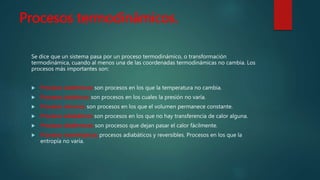 Procesos termodinámicos.
Se dice que un sistema pasa por un proceso termodinámico, o transformación
termodinámica, cuando al menos una de las coordenadas termodinámicas no cambia. Los
procesos más importantes son:
 Procesos isotérmicos: son procesos en los que la temperatura no cambia.
 Procesos isobáricos: son procesos en los cuales la presión no varía.
 Procesos isócoros: son procesos en los que el volumen permanece constante.
 Procesos adiabáticos: son procesos en los que no hay transferencia de calor alguna.
 Procesos diatérmicos: son procesos que dejan pasar el calor fácilmente.
 Procesos isoentrópicos: procesos adiabáticos y reversibles. Procesos en los que la
entropía no varía.
 