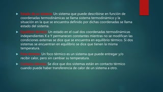  Estado de un sistema: Un sistema que puede describirse en función de
coordenadas termodinámicas se llama sistema termodinámico y la
situación en la que se encuentra definido por dichas coordenadas se llama
estado del sistema.
 Equilibrio térmico: Un estado en el cual dos coordenadas termodinámicas
independientes X e Y permanecen constantes mientras no se modifican las
condiciones externas se dice que se encuentra en equilibrio térmico. Si dos
sistemas se encuentran en equilibrio se dice que tienen la misma
temperatura.
 Foco térmico: Un foco térmico es un sistema que puede entregar y/o
recibir calor, pero sin cambiar su temperatura.
 Contacto térmico: Se dice que dos sistemas están en contacto térmico
cuando puede haber transferencia de calor de un sistema a otro.
 