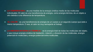  LA TEMPERATURA : es una medida de la energía cinética media de las moléculas
individuales. El calor es una transferencia de energía, como energía térmica, de un objeto a
otro debida a una diferencia de temperatura.
 EL CALOR : es una transferencia de energía de un cuerpo a un segundo cuerpo que está a
menor temperatura. O sea, el calor es muy semejante al trabajo
 LA ENERGÍA INTERNA (O TÉRMICA) : es la energía total de todas las moléculas del objeto,
o sea incluye energía cinética de traslación, rotación y vibración de las moléculas, energía
potencial en moléculas y energía potencial entre moléculas.
 