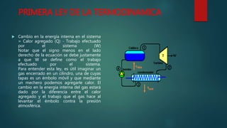 PRIMERA LEY DE LA TERMODINAMICA
 Cambio en la energía interna en el sistema
= Calor agregado (Q) - Trabajo efectuado
por el sistema (W)
Notar que el signo menos en el lado
derecho de la ecuación se debe justamente
a que W se define como el trabajo
efectuado por el sistema.
Para entender esta ley, es útil imaginar un
gas encerrado en un cilindro, una de cuyas
tapas es un émbolo móvil y que mediante
un mechero podemos agregarle calor. El
cambio en la energía interna del gas estará
dado por la diferencia entre el calor
agregado y el trabajo que el gas hace al
levantar el émbolo contra la presión
atmosférica.
 