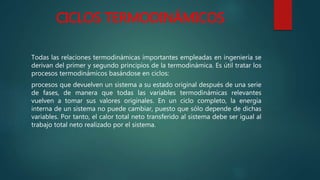 CICLOS TERMODINÁMICOS
Todas las relaciones termodinámicas importantes empleadas en ingeniería se
derivan del primer y segundo principios de la termodinámica. Es útil tratar los
procesos termodinámicos basándose en ciclos:
procesos que devuelven un sistema a su estado original después de una serie
de fases, de manera que todas las variables termodinámicas relevantes
vuelven a tomar sus valores originales. En un ciclo completo, la energía
interna de un sistema no puede cambiar, puesto que sólo depende de dichas
variables. Por tanto, el calor total neto transferido al sistema debe ser igual al
trabajo total neto realizado por el sistema.
 