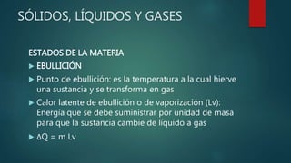SÓLIDOS, LÍQUIDOS Y GASES
ESTADOS DE LA MATERIA
 EBULLICIÓN
 Punto de ebullición: es la temperatura a la cual hierve
una sustancia y se transforma en gas
 Calor latente de ebullición o de vaporización (Lv):
Energía que se debe suministrar por unidad de masa
para que la sustancia cambie de líquido a gas
 ΔQ = m Lv
 