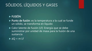 SÓLIDOS, LÍQUIDOS Y GASES
 FUSIÓN
 Punto de fusión: es la temperatura a la cual se funde
un sólido, se transforma en líquido
 Calor latente de fusión (Lf): Energía que se debe
suministrar por unidad de masa para la fusión de una
sustancia
 ΔQ = m Lf
 