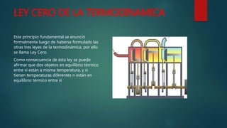 LEY CERO DE LA TERMODINAMICA
Este principio fundamental se enunció
formalmente luego de haberse formulado las
otras tres leyes de la termodinámica, por ello
se llama Ley Cero.
Como consecuencia de ésta ley se puede
afirmar que dos objetos en equilibrio térmico
entre sí están a misma temperatura, y si
tienen temperaturas diferentes n están en
equilibrio térmico entre sí
 