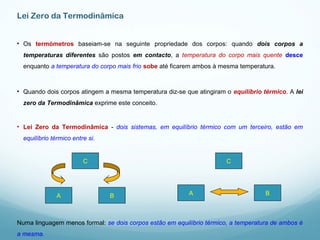 Lei Zero da Termodinâmica
• Os termómetros baseiam-se na seguinte propriedade dos corpos: quando dois corpos a
temperaturas diferentes são postos em contacto, a temperatura do corpo mais quente desce
enquanto a temperatura do corpo mais frio sobe até ficarem ambos à mesma temperatura.
• Quando dois corpos atingem a mesma temperatura diz-se que atingiram o equilíbrio térmico. A lei
zero da Termodinâmica exprime este conceito.
• Lei Zero da Termodinâmica - dois sistemas, em equilíbrio térmico com um terceiro, estão em
equilíbrio térmico entre si.
C
BA
C
BA
Numa linguagem menos formal: se dois corpos estão em equilíbrio térmico, a temperatura de ambos é
a mesma.
 