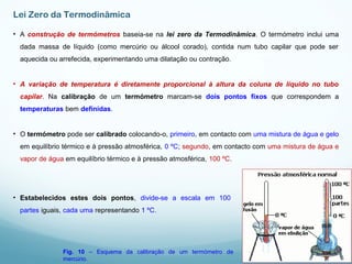 Lei Zero da Termodinâmica
• A construção de termómetros baseia-se na lei zero da Termodinâmica. O termómetro inclui uma
dada massa de líquido (como mercúrio ou álcool corado), contida num tubo capilar que pode ser
aquecida ou arrefecida, experimentando uma dilatação ou contração.
• A variação de temperatura é diretamente proporcional à altura da coluna de líquido no tubo
capilar. Na calibração de um termómetro marcam-se dois pontos fixos que correspondem a
temperaturas bem definidas.
• O termómetro pode ser calibrado colocando-o, primeiro, em contacto com uma mistura de água e gelo
em equilíbrio térmico e à pressão atmosférica, 0 ºC; segundo, em contacto com uma mistura de água e
vapor de água em equilíbrio térmico e à pressão atmosférica, 100 ºC.
• Estabelecidos estes dois pontos, divide-se a escala em 100
partes iguais, cada uma representando 1 ºC.
Fig. 10 – Esquema da calibração de um termómetro de
mercúrio.
 