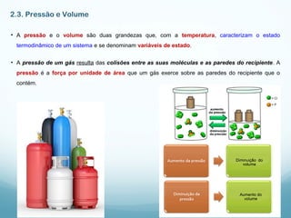2.3. Pressão e Volume
• A pressão e o volume são duas grandezas que, com a temperatura, caracterizam o estado
termodinâmico de um sistema e se denominam variáveis de estado.
• A pressão de um gás resulta das colisões entre as suas moléculas e as paredes do recipiente. A
pressão é a força por unidade de área que um gás exerce sobre as paredes do recipiente que o
contém.
 