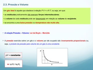 2.3. Pressão e Volume
Um gás ideal é aquele que obedece à relação P V = n R T, ou seja, em que:
• as moléculas praticamente não exercem forças intermoleculares;
• o volume de cada molécula pode ser desprezado em relação ao volume do recipiente;
• se encontra a uma baixa pressão e a temperatura não muito alta.
• A relação Pressão – Volume: Lei de Boyle – Mariotte
• A pressão exercida sobre um gás e o volume por ele ocupado são inversamente proporcionais ou,
seja, o produto da pressão pelo volume de um gás é uma constante.
ou p1 V1 = p2 V2
 