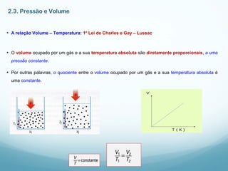 2.3. Pressão e Volume
• A relação Volume – Temperatura: 1ª Lei de Charles e Gay – Lussac
• O volume ocupado por um gás e a sua temperatura absoluta são diretamente proporcionais, a uma
pressão constante.
• Por outras palavras, o quociente entre o volume ocupado por um gás e a sua temperatura absoluta é
uma constante.
 