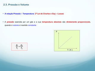 2.3. Pressão e Volume
• A relação Pressão – Temperatura: 2ª Lei de Charles e Gay – Lussac
• A pressão exercida por um gás e a sua temperatura absoluta são diretamente proporcionais,
quando o volume é mantido constante.
 