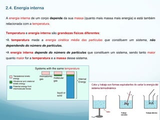 2.4. Energia interna
A energia interna de um corpo depende da sua massa (quanto mais massa mais energia) e está também
relacionada com a temperatura.
Temperatura e energia interna são grandezas físicas diferentes:
•A temperatura mede a energia cinética média das partículas que constituem um sistema, não
dependendo do número de partículas.
•A energia interna depende do número de partículas que constituem um sistema, sendo tanto maior
quanto maior for a temperatura e a massa desse sistema.
 