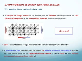 3. TRANSFERÊNCIAS DE ENERGIA SOB A FORMA DE CALOR
3.1. Mecanismos de transferência de calor
• A variação de energia interna de um sistema pode ser detetada macroscopicamente por uma
variação de temperatura ou por uma mudança de estado, a temperatura constante.
• Calor é a quantidade de energia transferida entre sistemas a temperaturas diferentes.
• A quantidade de calor transferida para um sistema, Q, depende da natureza da substância de que é
feito esse sistema, isto é, da sua capacidade térmica mássica, c, da sua massa, m, e da diferença
entre as suas temperaturas final e inicial, ∆θ.
Q = m c ∆θ
 