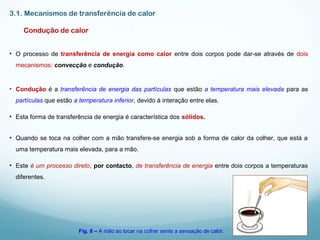 3.1. Mecanismos de transferência de calor
Condução de calor
• O processo de transferência de energia como calor entre dois corpos pode dar-se através de dois
mecanismos: convecção e condução.
• Condução é a transferência de energia das partículas que estão a temperatura mais elevada para as
partículas que estão a temperatura inferior, devido à interação entre elas.
• Esta forma de transferência de energia é característica dos sólidos.
• Quando se toca na colher com a mão transfere-se energia sob a forma de calor da colher, que está a
uma temperatura mais elevada, para a mão.
• Este é um processo direto, por contacto, de transferência de energia entre dois corpos a temperaturas
diferentes.
Fig. 8 – A mão ao tocar na colher sente a sensação de calor.
 